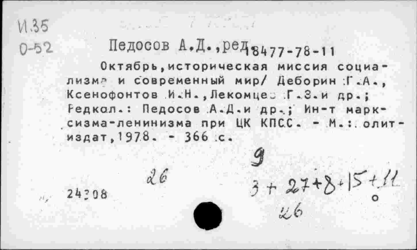 ﻿ИМ 0-52.
Педосов А»Д., ре,^ у у _ у |
Октябрь,историческая миссия социализм^ и современный мир/ Деборин ;Г.А., Ксенофонтов И.Н.,Лекомцеи Г.З.и др.; Редкая.: Педосов А.Д.и др-.; Ин-т марксизма-ленинизма при ЦК КПСС. - М.г.олит-издат^Э/З. - 366 .с.
5
24,06
А иЛ